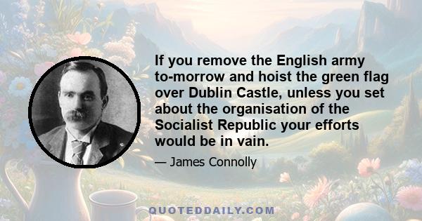 If you remove the English army to-morrow and hoist the green flag over Dublin Castle, unless you set about the organisation of the Socialist Republic your efforts would be in vain.