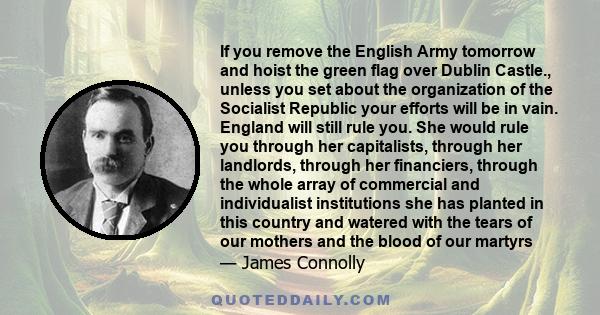 If you remove the English Army tomorrow and hoist the green flag over Dublin Castle., unless you set about the organization of the Socialist Republic your efforts will be in vain. England will still rule you. She would