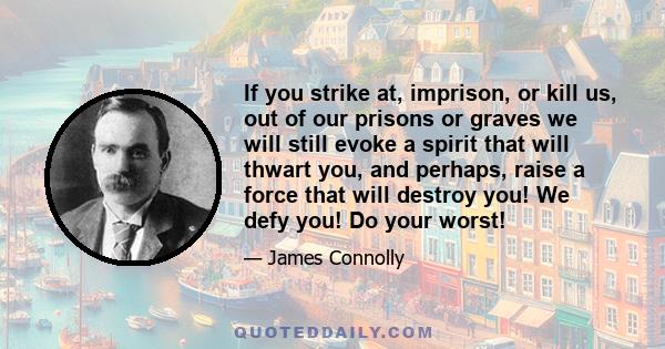 If you strike at, imprison, or kill us, out of our prisons or graves we will still evoke a spirit that will thwart you, and perhaps, raise a force that will destroy you! We defy you! Do your worst!