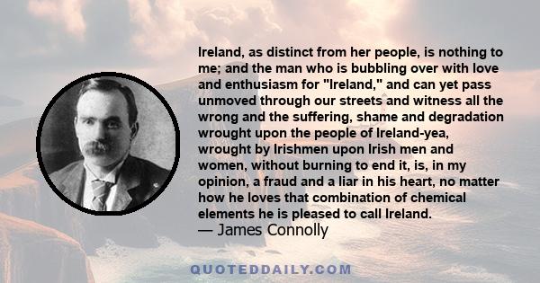 Ireland, as distinct from her people, is nothing to me; and the man who is bubbling over with love and enthusiasm for Ireland, and can yet pass unmoved through our streets and witness all the wrong and the suffering,