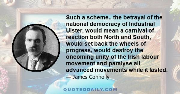 Such a scheme.. the betrayal of the national democracy of Industrial Ulster, would mean a carnival of reaction both North and South, would set back the wheels of progress, would destroy the oncoming unity of the Irish