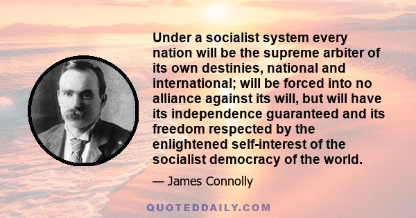 Under a socialist system every nation will be the supreme arbiter of its own destinies, national and international; will be forced into no alliance against its will, but will have its independence guaranteed and its