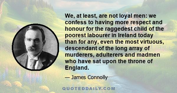 We, at least, are not loyal men: we confess to having more respect and honour for the raggedest child of the poorest labourer in Ireland today than for any, even the most virtuous, descendant of the long array of