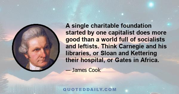 A single charitable foundation started by one capitalist does more good than a world full of socialists and leftists. Think Carnegie and his libraries, or Sloan and Kettering their hospital, or Gates in Africa.