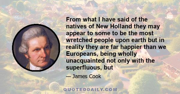 From what I have said of the natives of New Holland they may appear to some to be the most wretched people upon earth but in reality they are far happier than we Europeans, being wholly unacquainted not only with the