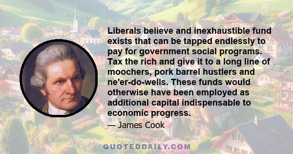 Liberals believe and inexhaustible fund exists that can be tapped endlessly to pay for government social programs. Tax the rich and give it to a long line of moochers, pork barrel hustlers and ne'er-do-wells. These