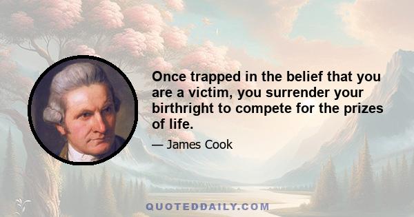 Once trapped in the belief that you are a victim, you surrender your birthright to compete for the prizes of life.