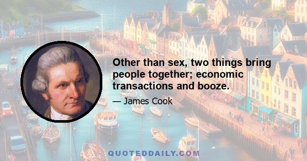 Other than sex, two things bring people together; economic transactions and booze.