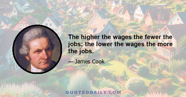 The higher the wages the fewer the jobs; the lower the wages the more the jobs.