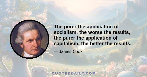 The purer the application of socialism, the worse the results, the purer the application of capitalism, the better the results.