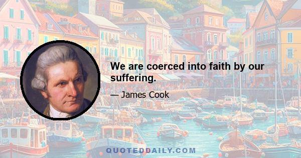 We are coerced into faith by our suffering.