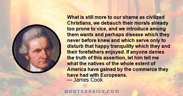 What is still more to our shame as civilized Christians, we debauch their morals already too prone to vice, and we introduce among them wants and perhaps disease which they never before knew and which serve only to