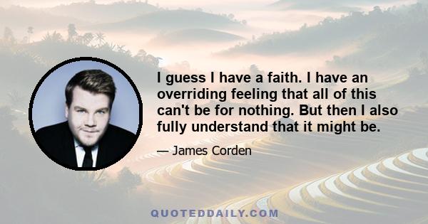 I guess I have a faith. I have an overriding feeling that all of this can't be for nothing. But then I also fully understand that it might be.