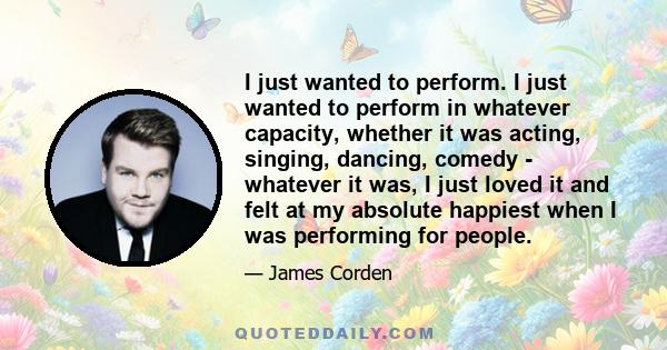 I just wanted to perform. I just wanted to perform in whatever capacity, whether it was acting, singing, dancing, comedy - whatever it was, I just loved it and felt at my absolute happiest when I was performing for