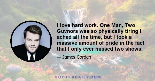 I love hard work. One Man, Two Guvnors was so physically tiring I ached all the time, but I took a massive amount of pride in the fact that I only ever missed two shows.