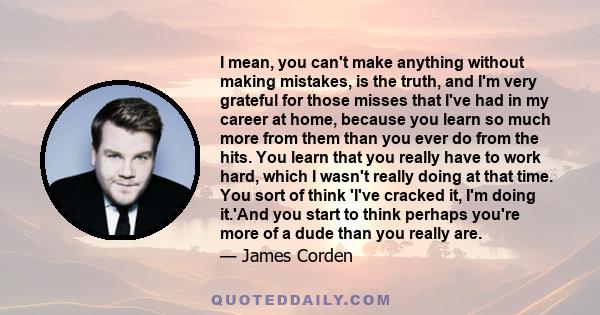 I mean, you can't make anything without making mistakes, is the truth, and I'm very grateful for those misses that I've had in my career at home, because you learn so much more from them than you ever do from the hits.