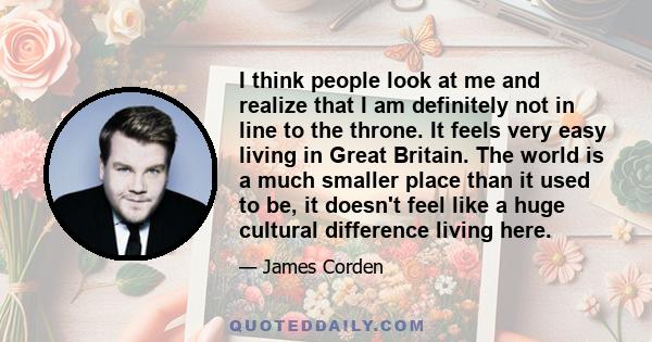 I think people look at me and realize that I am definitely not in line to the throne. It feels very easy living in Great Britain. The world is a much smaller place than it used to be, it doesn't feel like a huge