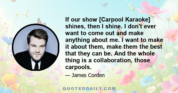 If our show [Carpool Karaoke] shines, then I shine. I don't ever want to come out and make anything about me. I want to make it about them, make them the best that they can be. And the whole thing is a collaboration,