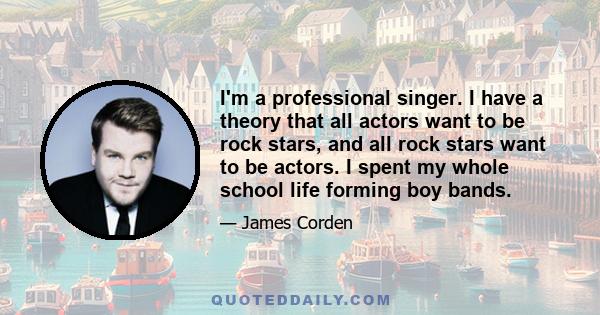 I'm a professional singer. I have a theory that all actors want to be rock stars, and all rock stars want to be actors. I spent my whole school life forming boy bands.