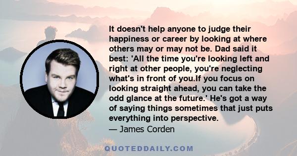 It doesn't help anyone to judge their happiness or career by looking at where others may or may not be. Dad said it best: 'All the time you're looking left and right at other people, you're neglecting what's in front of 