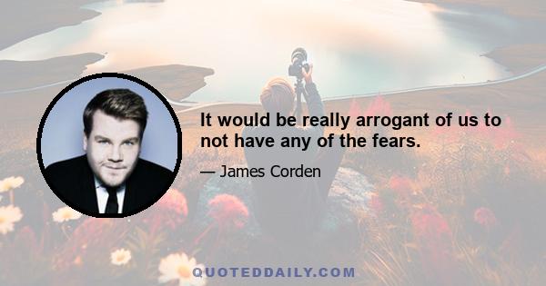 It would be really arrogant of us to not have any of the fears.