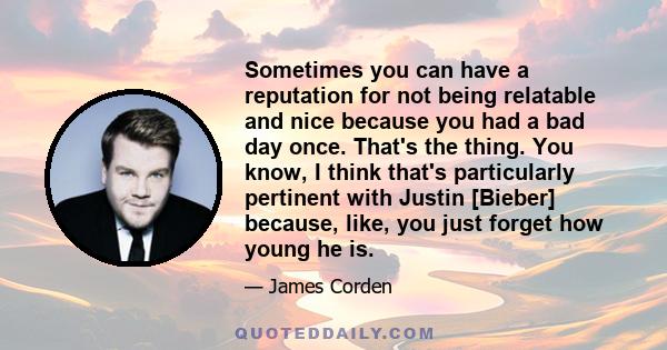 Sometimes you can have a reputation for not being relatable and nice because you had a bad day once. That's the thing. You know, I think that's particularly pertinent with Justin [Bieber] because, like, you just forget