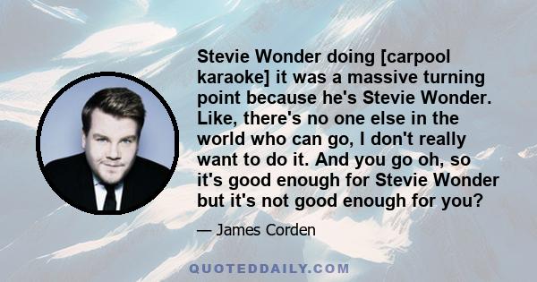 Stevie Wonder doing [carpool karaoke] it was a massive turning point because he's Stevie Wonder. Like, there's no one else in the world who can go, I don't really want to do it. And you go oh, so it's good enough for