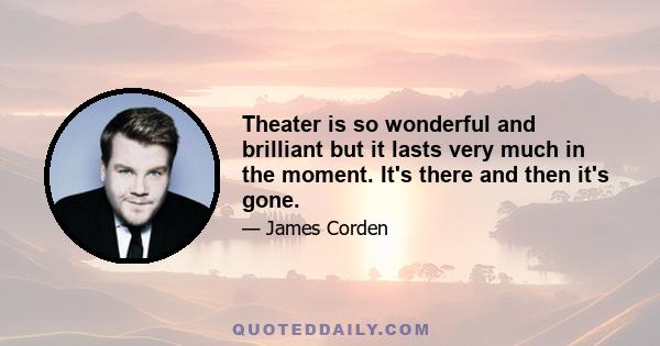 Theater is so wonderful and brilliant but it lasts very much in the moment. It's there and then it's gone.