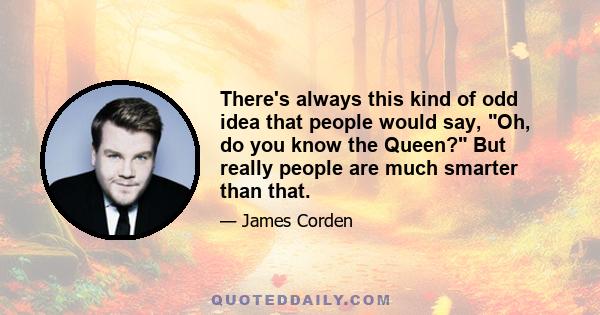 There's always this kind of odd idea that people would say, Oh, do you know the Queen? But really people are much smarter than that.