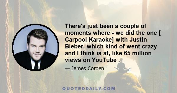 There's just been a couple of moments where - we did the one [ Carpool Karaoke] with Justin Bieber, which kind of went crazy and I think is at, like 65 million views on YouTube .