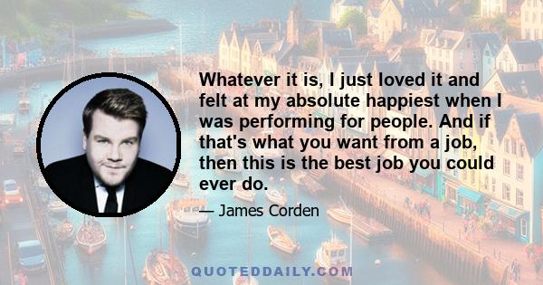 Whatever it is, I just loved it and felt at my absolute happiest when I was performing for people. And if that's what you want from a job, then this is the best job you could ever do.