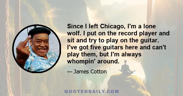 Since I left Chicago, I'm a lone wolf. I put on the record player and sit and try to play on the guitar. I've got five guitars here and can't play them, but I'm always whompin' around.