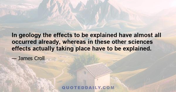 In geology the effects to be explained have almost all occurred already, whereas in these other sciences effects actually taking place have to be explained.