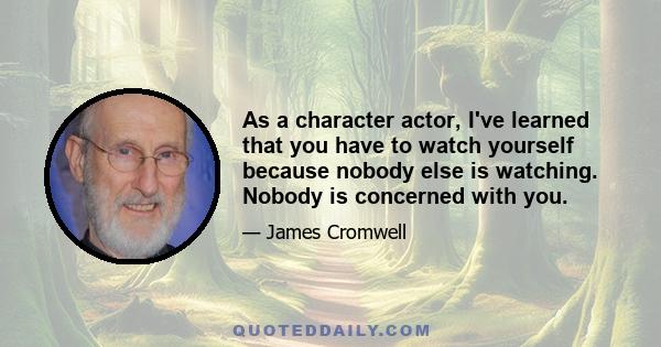 As a character actor, I've learned that you have to watch yourself because nobody else is watching. Nobody is concerned with you.