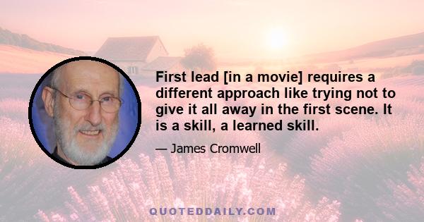 First lead [in a movie] requires a different approach like trying not to give it all away in the first scene. It is a skill, a learned skill.