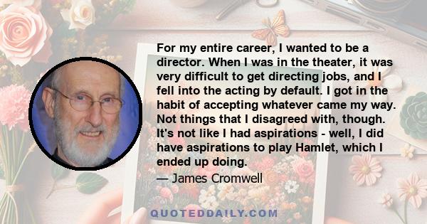 For my entire career, I wanted to be a director. When I was in the theater, it was very difficult to get directing jobs, and I fell into the acting by default. I got in the habit of accepting whatever came my way. Not