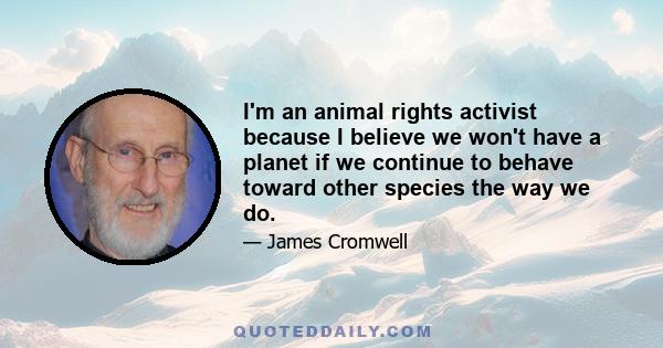 I'm an animal rights activist because I believe we won't have a planet if we continue to behave toward other species the way we do.