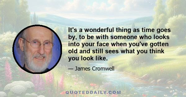 It's a wonderful thing as time goes by, to be with someone who looks into your face when you've gotten old and still sees what you think you look like.