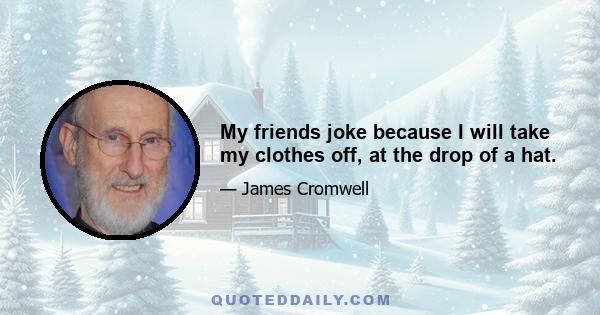 My friends joke because I will take my clothes off, at the drop of a hat.