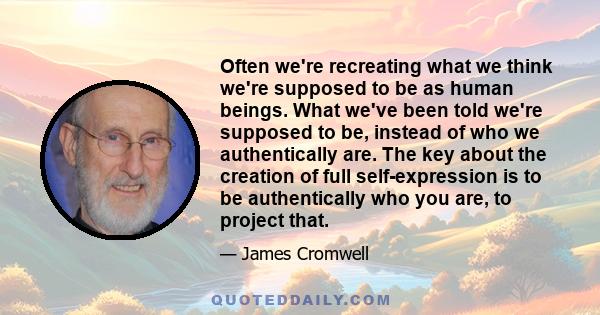 Often we're recreating what we think we're supposed to be as human beings. What we've been told we're supposed to be, instead of who we authentically are. The key about the creation of full self-expression is to be