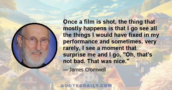 Once a film is shot, the thing that mostly happens is that I go see all the things I would have fixed in my performance and sometimes, very rarely, I see a moment that surprise me and I go, Oh, that's not bad. That was