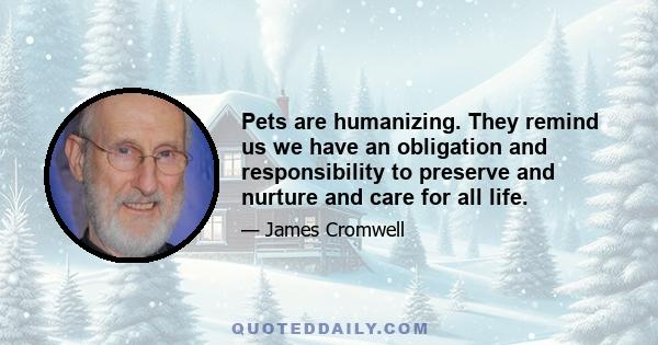 Pets are humanizing. They remind us we have an obligation and responsibility to preserve and nurture and care for all life.