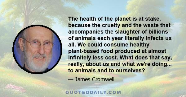 The health of the planet is at stake, because the cruelty and the waste that accompanies the slaughter of billions of animals each year literally infects us all. We could consume healthy plant-based food produced at