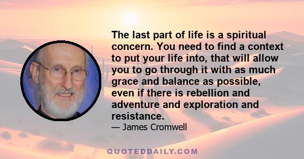 The last part of life is a spiritual concern. You need to find a context to put your life into, that will allow you to go through it with as much grace and balance as possible, even if there is rebellion and adventure