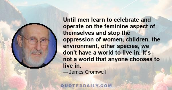 Until men learn to celebrate and operate on the feminine aspect of themselves and stop the oppression of women, children, the environment, other species, we don't have a world to live in. It's not a world that anyone