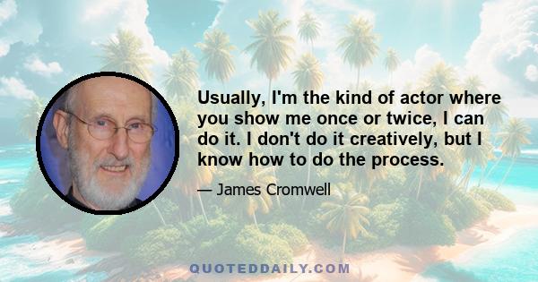 Usually, I'm the kind of actor where you show me once or twice, I can do it. I don't do it creatively, but I know how to do the process.