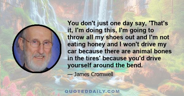 You don't just one day say, 'That's it, I'm doing this, I'm going to throw all my shoes out and I'm not eating honey and I won't drive my car because there are animal bones in the tires' because you'd drive yourself