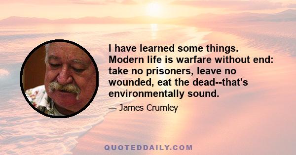 I have learned some things. Modern life is warfare without end: take no prisoners, leave no wounded, eat the dead--that's environmentally sound.