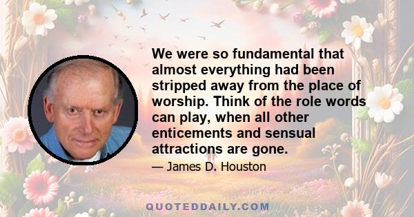 We were so fundamental that almost everything had been stripped away from the place of worship. Think of the role words can play, when all other enticements and sensual attractions are gone.