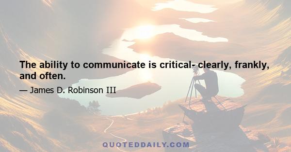 The ability to communicate is critical- clearly, frankly, and often.